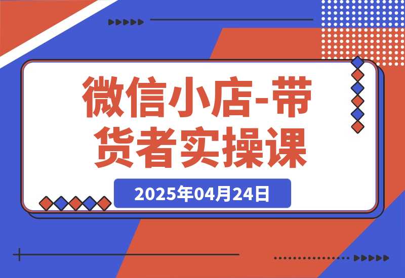 【2025.4.24】微信小店-带货者实操课