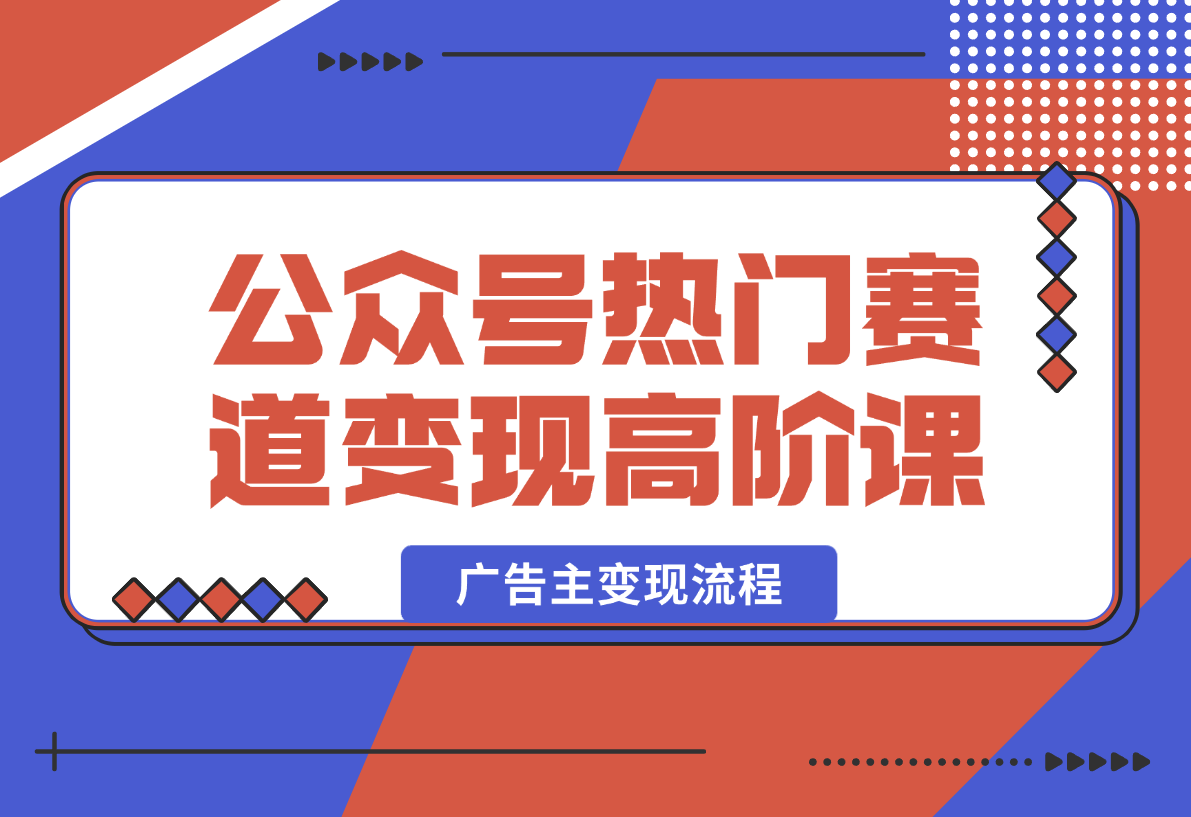 【2025.2.14】公众号变现高阶课：热门赛道、对标分析、广告主变现流程、矩阵玩法