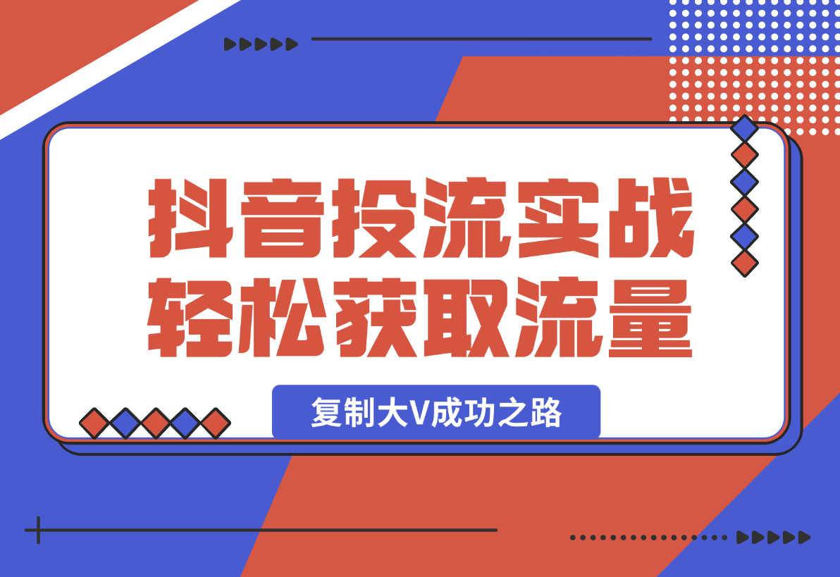 【2025.1.13】抖音投流实战课，轻松获取流量，精准出价，复制大V成功之路，实现变现翻倍