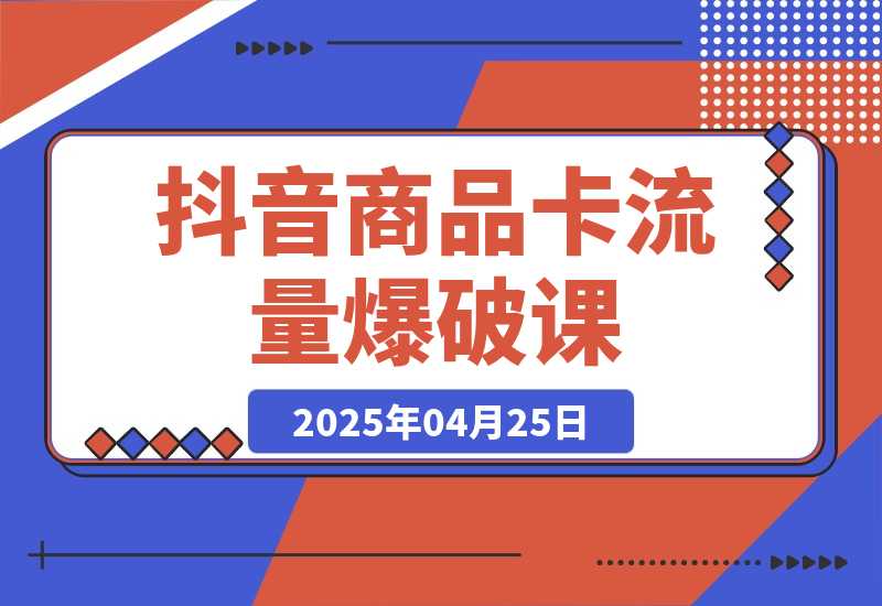 【2025.4.25】抖音商品卡流量爆破课：把握趋势获免费流量，0-1起店盈利，快速入池打爆品