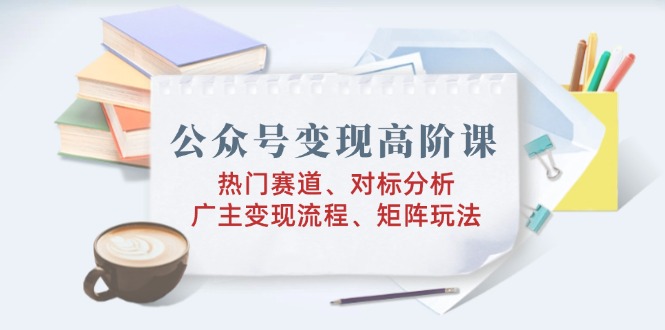 （14177期）微信公众号转现高级课：受欢迎跑道、对标分析、广告商转现步骤、引流矩阵游戏玩法