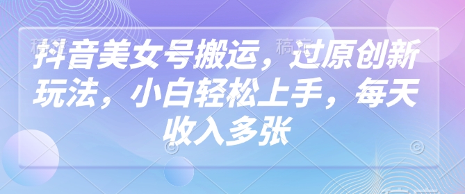 抖音美女号运送，过原创新玩法，新手快速上手，每日收益好几张
